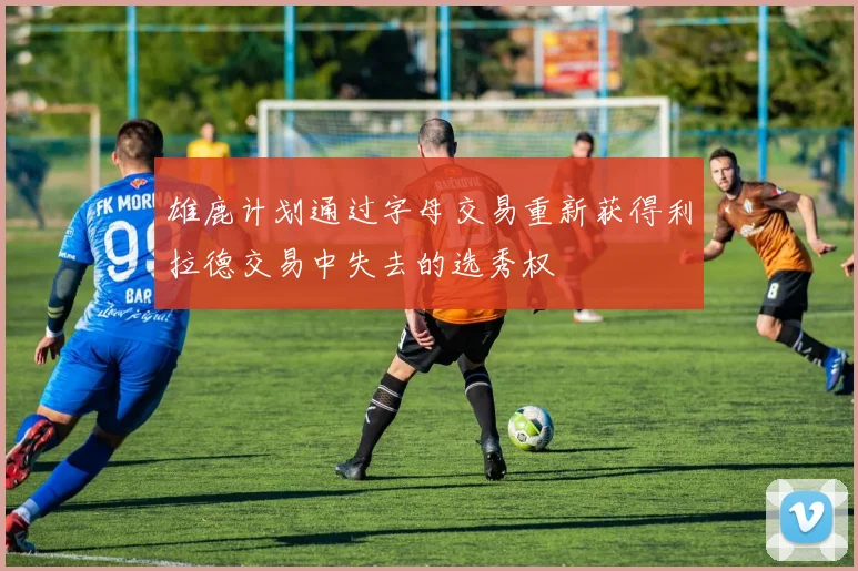 雄鹿计划通过字母交易重新获得利拉德交易中失去的选秀权