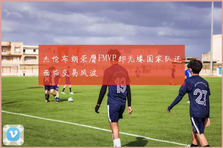 杰伦布朗荣膺FMVP却无缘国家队还面临交易风波