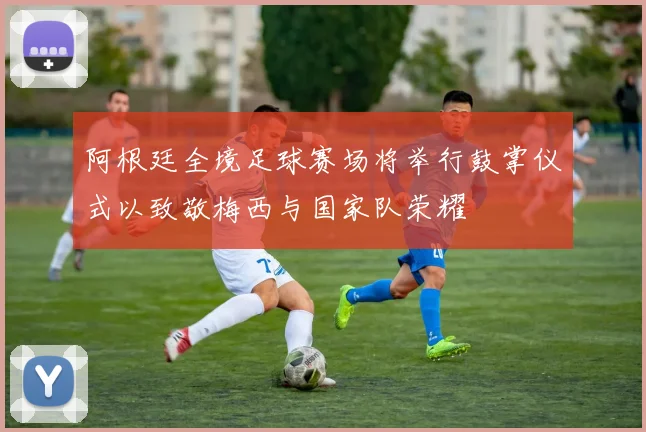阿根廷全境足球赛场将举行鼓掌仪式以致敬梅西与国家队荣耀