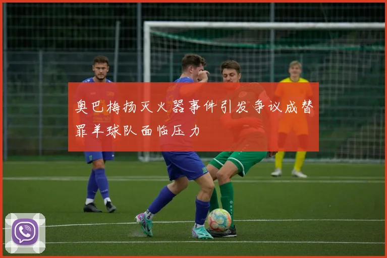 奥巴梅扬灭火器事件引发争议成替罪羊球队面临压力