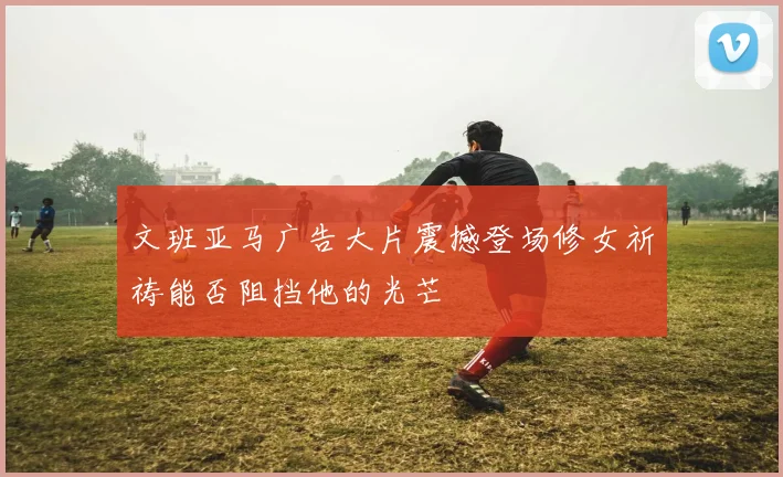 文班亚马广告大片震撼登场修女祈祷能否阻挡他的光芒