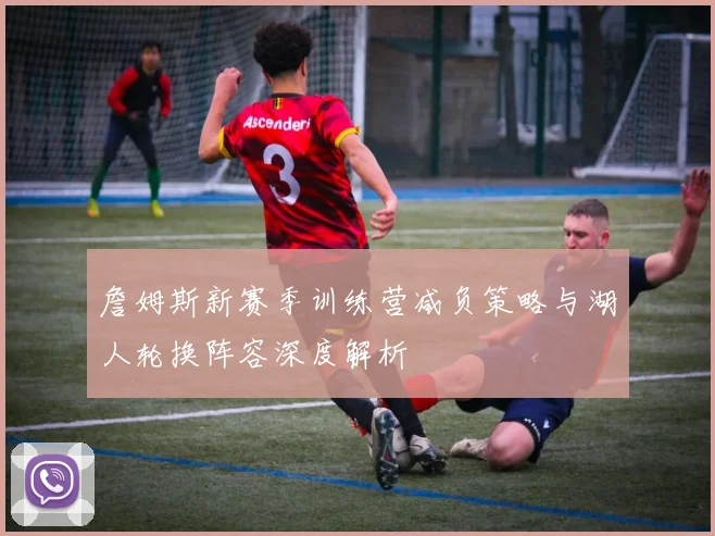 詹姆斯新赛季训练营减负策略与湖人轮换阵容深度解析