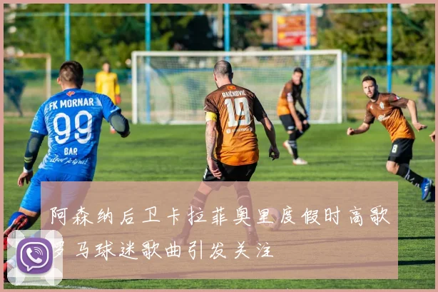 阿森纳后卫卡拉菲奥里度假时高歌罗马球迷歌曲引发关注