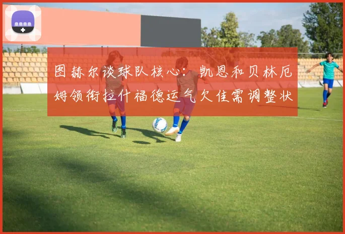 图赫尔谈球队核心：凯恩和贝林厄姆领衔拉什福德运气欠佳需调整状态