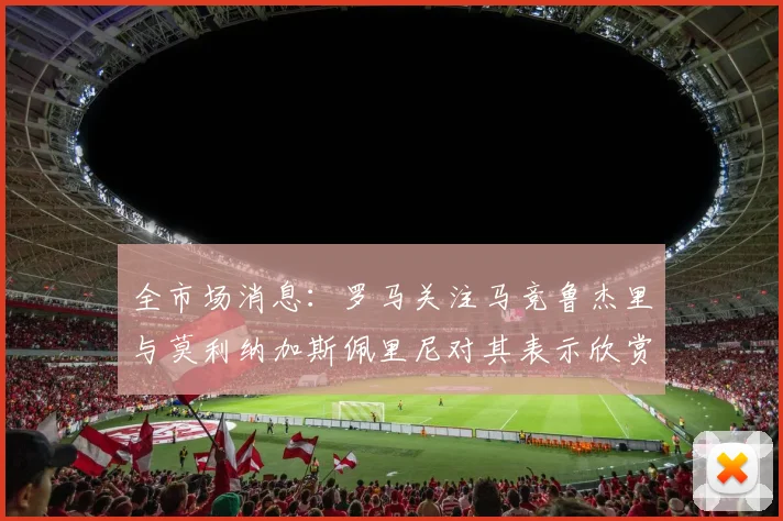 全市场消息：罗马关注马竞鲁杰里与莫利纳加斯佩里尼对其表示欣赏