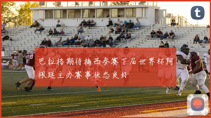 巴拉格期待梅西参赛下届世界杯阿根廷主办赛事状态良好