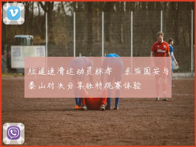短道速滑运动员林孝埈亲临国安与泰山对决分享独特观赛体验