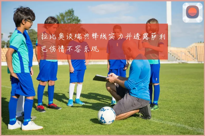 拉比奥谈瑞典锋线实力并透露萨利巴伤情不容乐观