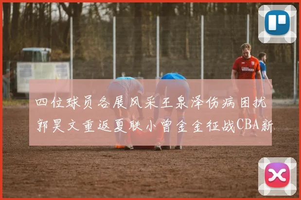 四位球员各展风采王泉泽伤病困扰郭昊文重返夏联小曾金金征战CBA新赛季