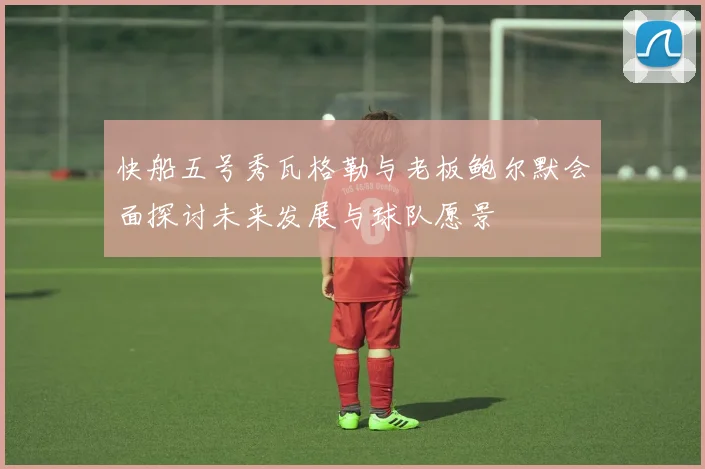 快船五号秀瓦格勒与老板鲍尔默会面探讨未来发展与球队愿景