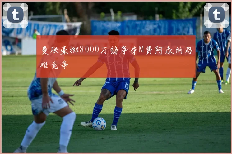 曼联豪掷8000万镑争夺M费阿森纳恐难竞争