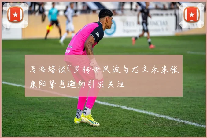 马洛塔谈C罗转会风波与尤文未来张康阳紧急邀约引发关注