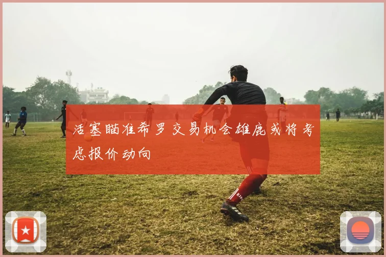 活塞瞄准希罗交易机会雄鹿或将考虑报价动向