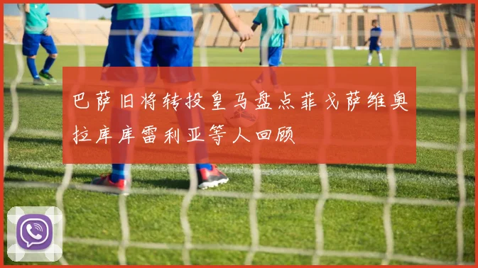 巴萨旧将转投皇马盘点菲戈萨维奥拉库库雷利亚等人回顾